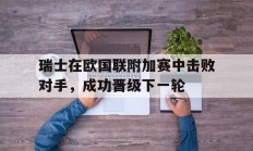 关于瑞士在欧国联附加赛中击败对手，成功晋级下一轮的信息