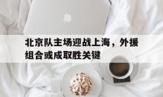 关于北京队主场迎战上海，外援组合或成取胜关键的信息