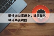 关于激情四溢赛场上，球员技艺精湛场面震撼的信息