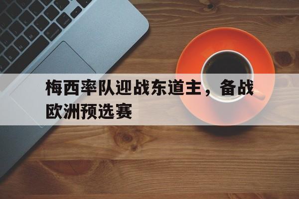 梅西率队迎战东道主，备战欧洲预选赛的简单介绍