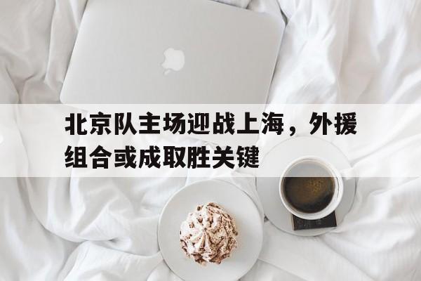 关于北京队主场迎战上海，外援组合或成取胜关键的信息